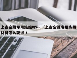 上古宝藏专用练级材料 （上古宝藏专用练级材料怎么获得 ）