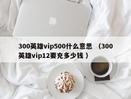 300英雄vip500什么意思 （300英雄vip12要充多少钱 ）