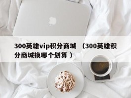 300英雄vip积分商城 （300英雄积分商城换哪个划算 ）