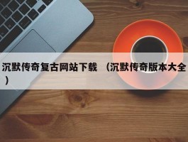 沉默传奇复古网站下载 （沉默传奇版本大全 ）