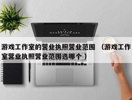 游戏工作室的营业执照营业范围 （游戏工作室营业执照营业范围选哪个 ）
