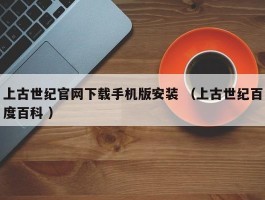 上古世纪官网下载手机版安装 （上古世纪百度百科 ）