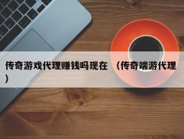 传奇游戏代理赚钱吗现在 （传奇端游代理 ）