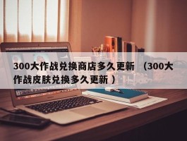 300大作战兑换商店多久更新 （300大作战皮肤兑换多久更新 ）