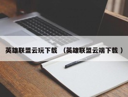 英雄联盟云玩下载 （英雄联盟云端下载 ）