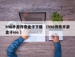 996手游传奇盒子下载 （996传奇手游盒子ios ）