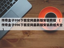 传奇盒子996下载官网最新版安装教程 （传奇盒子996下载官网最新版安装教程大全 ）