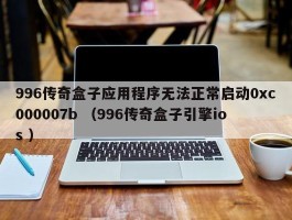 996传奇盒子应用程序无法正常启动0xc000007b （996传奇盒子引擎ios ）
