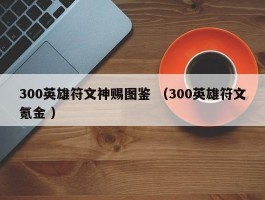 300英雄符文神赐图鉴 （300英雄符文氪金 ）