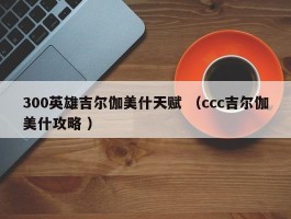 300英雄吉尔伽美什天赋 （ccc吉尔伽美什攻略 ）