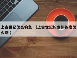 上古世纪怎么钓鱼 （上古世纪钓鱼熟练度怎么刷 ）