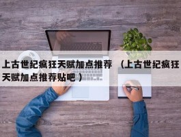 上古世纪疯狂天赋加点推荐 （上古世纪疯狂天赋加点推荐贴吧 ）