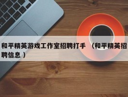 和平精英游戏工作室招聘打手 （和平精英招聘信息 ）