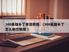 300英雄补丁安装教程 （300英雄补丁怎么制作教程 ）