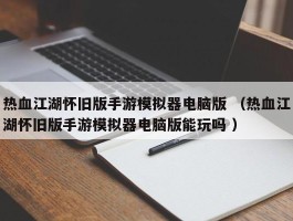 热血江湖怀旧版手游模拟器电脑版 （热血江湖怀旧版手游模拟器电脑版能玩吗 ）