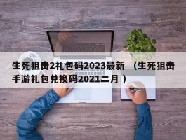 生死狙击2礼包码2023最新 （生死狙击手游礼包兑换码2021二月 ）