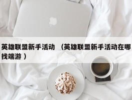 英雄联盟新手活动 （英雄联盟新手活动在哪找端游 ）