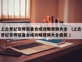 上古世纪宗师装备合成攻略视频大全 （上古世纪宗师装备合成攻略视频大全最新 ）