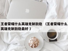 王者荣耀什么英雄克制敖隐 （王者荣耀什么英雄克制敖隐最好 ）