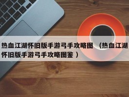 热血江湖怀旧版手游弓手攻略图 （热血江湖怀旧版手游弓手攻略图鉴 ）