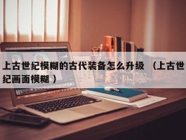 上古世纪模糊的古代装备怎么升级 （上古世纪画面模糊 ）