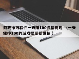 游戏挣钱软件一天赚100微信提现 （一天能挣100的游戏提现到微信 ）