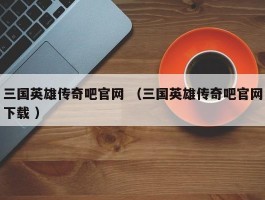 三国英雄传奇吧官网 （三国英雄传奇吧官网下载 ）