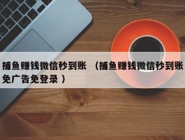 捕鱼赚钱微信秒到账 （捕鱼赚钱微信秒到账免广告免登录 ）