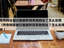 传奇网址被拦截跳转到其他网址了怎么处理 （传奇网址被拦截跳转到其他网址了怎么处理掉 ）