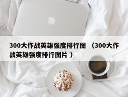 300大作战英雄强度排行图 （300大作战英雄强度排行图片 ）