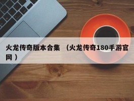 火龙传奇版本合集 （火龙传奇180手游官网 ）