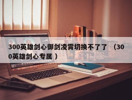 300英雄剑心御剑凌霄切换不了了 （300英雄剑心专属 ）