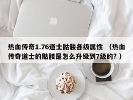 热血传奇1.76道士骷髅各级属性 （热血传奇道士的骷髅是怎么升级到7级的? ）