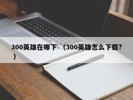 300英雄在哪下 （300英雄怎么下载? ）