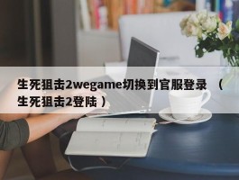 生死狙击2wegame切换到官服登录 （生死狙击2登陆 ）