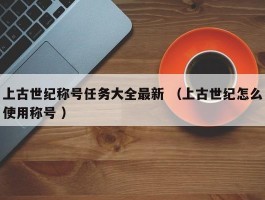 上古世纪称号任务大全最新 （上古世纪怎么使用称号 ）