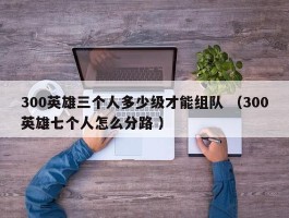 300英雄三个人多少级才能组队 （300英雄七个人怎么分路 ）