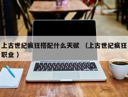 上古世纪疯狂搭配什么天赋 （上古世纪疯狂职业 ）