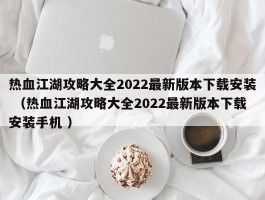 热血江湖攻略大全2022最新版本下载安装 （热血江湖攻略大全2022最新版本下载安装手机 ）