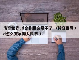 传奇世界3d合作版交易不了 （传奇世界3d怎么交易赚人民币 ）