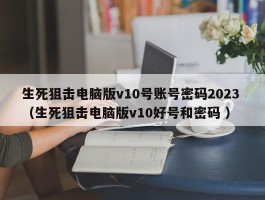 生死狙击电脑版v10号账号密码2023 （生死狙击电脑版v10好号和密码 ）