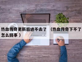 热血传奇更新后进不去了 （热血传奇下不了怎么回事 ）