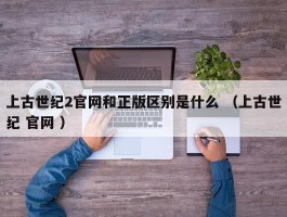 上古世纪2官网和正版区别是什么 （上古世纪 官网 ）