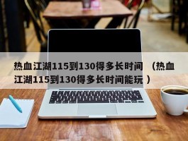 热血江湖115到130得多长时间 （热血江湖115到130得多长时间能玩 ）