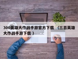 300英雄大作战手游官方下载 （三百英雄大作战手游下载 ）