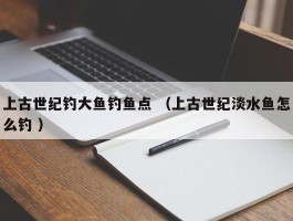 上古世纪钓大鱼钓鱼点 （上古世纪淡水鱼怎么钓 ）