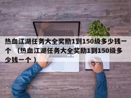 热血江湖任务大全奖励1到150级多少钱一个 （热血江湖任务大全奖励1到150级多少钱一个 ）