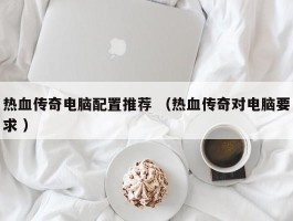 热血传奇电脑配置推荐 （热血传奇对电脑要求 ）