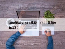 300英雄vip14奖励 （300英雄vip13 ）
