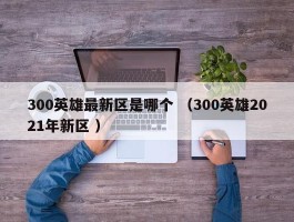 300英雄最新区是哪个 （300英雄2021年新区 ）